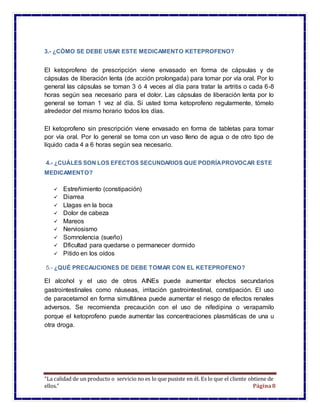 “La calidad de un producto o servicio no es lo que pusiste en él. Es lo que el cliente obtiene de
ellos.” Página8
3.- ¿CÓMO SE DEBE USAR ESTE MEDICAMENTO KETEPROFENO?
El ketoprofeno de prescripción viene envasado en forma de cápsulas y de
cápsulas de liberación lenta (de acción prolongada) para tomar por vía oral. Por lo
general las cápsulas se toman 3 ó 4 veces al día para tratar la artritis o cada 6-8
horas según sea necesario para el dolor. Las cápsulas de liberación lenta por lo
general se toman 1 vez al día. Si usted toma ketoprofeno regularmente, tómelo
alrededor del mismo horario todos los días.
El ketoprofeno sin prescripción viene envasado en forma de tabletas para tomar
por vía oral. Por lo general se toma con un vaso lleno de agua o de otro tipo de
líquido cada 4 a 6 horas según sea necesario.
4.- ¿CUÁLES SON LOS EFECTOS SECUNDARIOS QUE PODRÍAPROVOCAR ESTE
MEDICAMENTO?
 Estreñimiento (constipación)
 Diarrea
 Llagas en la boca
 Dolor de cabeza
 Mareos
 Nerviosismo
 Somnolencia (sueño)
 Dficultad para quedarse o permanecer dormido
 Pitido en los oídos
5.- ¿QUÉ PRECAUCIONES DE DEBE TOMAR CON EL KETEPROFENO?
El alcohol y el uso de otros AINEs puede aumentar efectos secundarios
gastrointestinales como náuseas, irritación gastrointestinal, constipación. El uso
de paracetamol en forma simultánea puede aumentar el riesgo de efectos renales
adversos. Se recomienda precaución con el uso de nifedipina o verapamilo
porque el ketoprofeno puede aumentar las concentraciones plasmáticas de una u
otra droga.
 