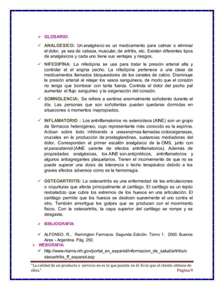 “La calidad de un producto o servicio no es lo que pusiste en él. Es lo que el cliente obtiene de
ellos.” Página9
 GLOSARIO:
 ANALGESICO: Un analgésico es un medicamento para calmar o eliminar
el dolor, ya sea de cabeza, muscular, de artrítis, etc. Existen diferentes tipos
de analgésicos y cada uno tiene sus ventajas y riesgos.
 NIFEDIPÍNA: La nifedipina se usa para tratar la presión arterial alta y
controlar el el angina pecho. La nifedipina pertenece a una clase de
medicamentos llamados bloqueadores de los canales de calcio. Disminuye
la presión arterial al relajar los vasos sanguíneos, de modo que el corazón
no tenga que bombear con tanta fuerza. Controla el dolor del pecho pal
aumentar el flujo sanguíneo y la oxigenación del corazón.
 SOMNOLENCIA: Se refiere a sentirse anormalmente soñoliento durante el
día. Las personas que son soñolientas pueden quedarse dormidas en
situaciones o momentos inapropiados.
 INFLAMATORIO : Los antinflamatorios no esteroideos (AINE) son un grupo
de fármacos heterogéneo, cuyo representante más conocido es la aspirina.
Actúan sobre todo inhibiendo a unasenzimas llamadas ciclooxigenasas,
cruciales en la producción de prostaglandinas, sustancias mediadoras del
dolor. Corresponden al primer escalón analgésico de la OMS, junto con
el paracetamol (AINE carente de efectos antinflamatorios). Además de
propiedades analgésicas, los AINE son antipiréticos, antinflamatorios y
algunos antiagregantes plaquetarios. Tienen el inconveniente de que no se
puede superar una dosis de tolerancia o techo terapéutico debido a los
graves efectos adversos como es la hemorragia.
 OSTEOARTRITIS: La osteoartritis es una enfermedad de las articulaciones
o coyunturas que afecta principalmente al cartílago. El cartílago es un tejido
resbaladizo que cubre los extremos de los huesos en una articulación. El
cartílago permite que los huesos se deslicen suavemente el uno contra el
otro. También amortigua los golpes que se producen con el movimiento
físico. Con la osteoartritis, la capa superior del cartílago se rompe y se
desgasta.
 BIBLIOGRAFÍA:
 ALFONSO. R., Remington Farmacia. Segunda Edición. Tomo 1. 2000. Buenos
Aires - Argentina. Pág. 250.
 WEBGRAFIA:
 http://www.niams.nih.gov/portal_en_espanol/informacion_de_salud/artritis/o
steoartritis_ff_espanol.asp
 