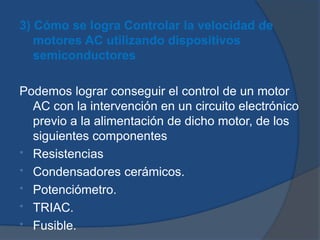 3) Cómo se logra Controlar la velocidad de
motores AC utilizando dispositivos
semiconductores
Podemos lograr conseguir el control de un motor
AC con la intervención en un circuito electrónico
previo a la alimentación de dicho motor, de los
siguientes componentes
* Resistencias
* Condensadores cerámicos.
* Potenciómetro.
* TRIAC.
* Fusible.
 