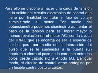 Para ello se dispone a hacer una caída de tensión
a la salida del circuito electrónico de control que
tiene por finalidad controlar el fujo de voltaje
suministrado al motor. Por medio del
potenciómetro podemos disminuir o aumentar el
paso de la tensión para así lograr mayor o
menos revolución en el motor AC, con la ayuda
del TRIAC que se encarga de ser la especie de
suiche, para por medio del la interacción del
pulso que se le suministra a la puerta (G)
apertura o cierra el paso de la corriente entre los
polos desde catodo (K) a Anodo (A). De igual
modo, el circuito de control viene protegido por
un fusible contra costo circuitos.
 