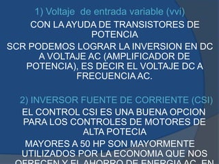 1) Voltaje de entrada variable (vvi)
CON LA AYUDA DE TRANSISTORES DE
POTENCIA
SCR PODEMOS LOGRAR LA INVERSION EN DC
A VOLTAJE AC (AMPLIFICADOR DE
POTENCIA), ES DECIR EL VOLTAJE DC A
FRECUENCIA AC.
2) INVERSOR FUENTE DE CORRIENTE (CSI)
EL CONTROL CSI ES UNA BUENA OPCION
PARA LOS CONTROLES DE MOTORES DE
ALTA POTECIA
MAYORES A 50 HP SON MAYORMENTE
UTILIZADOS POR LA ECONOMIA QUE NOS
 
