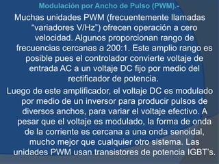 Modulación por Ancho de Pulso (PWM).-
Muchas unidades PWM (frecuentemente llamadas
“variadores V/Hz”) ofrecen operación a cero
velocidad. Algunos proporcionan rango de
frecuencias cercanas a 200:1. Este amplio rango es
posible pues el controlador convierte voltaje de
entrada AC a un voltaje DC fijo por medio del
rectificador de potencia.
Luego de este amplificador, el voltaje DC es modulado
por medio de un inversor para producir pulsos de
diversos anchos, para variar el voltaje efectivo. A
pesar que el voltaje es modulado, la forma de onda
de la corriente es cercana a una onda senoidal,
mucho mejor que cualquier otro sistema. Las
unidades PWM usan transistores de potencia IGBT’s.
 