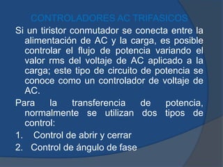 CONTROLADORES AC TRIFASICOS
Si un tiristor conmutador se conecta entre la
alimentación de AC y la carga, es posible
controlar el flujo de potencia variando el
valor rms del voltaje de AC aplicado a la
carga; este tipo de circuito de potencia se
conoce como un controlador de voltaje de
AC.
Para la transferencia de potencia,
normalmente se utilizan dos tipos de
control:
1. Control de abrir y cerrar
2. Control de ángulo de fase
 