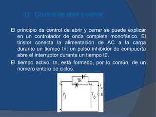 1) Control de abrir y cerrar
El principio de control de abrir y cerrar se puede explicar
en un controlador de onda completa monofásico. El
tiristor conecta la alimentación de AC a la carga
durante un tiempo tn; un pulso inhibidor de compuerta
abre el interruptor durante un tiempo t0.
El tiempo activo, tn, está formado, por lo común, de un
número entero de ciclos.
 