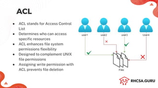 ACL
● ACL stands for Access Control
List
● Determines who can access
speciﬁc resources
● ACL enhances ﬁle system
permissions ﬂexibility
● Designed to complement UNIX
ﬁle permissions
● Assigning write permission with
ACL prevents ﬁle deletion
 