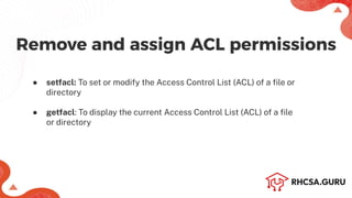 Remove and assign ACL permissions
● setfacl: To set or modify the Access Control List (ACL) of a ﬁle or
directory
● getfacl: To display the current Access Control List (ACL) of a ﬁle
or directory
 