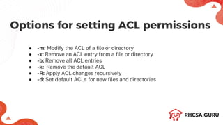 ● -m: Modify the ACL of a ﬁle or directory
● -x: Remove an ACL entry from a ﬁle or directory
● -b: Remove all ACL entries
● -k: Remove the default ACL
● -R: Apply ACL changes recursively
● -d: Set default ACLs for new ﬁles and directories
Options for setting ACL permissions
 
