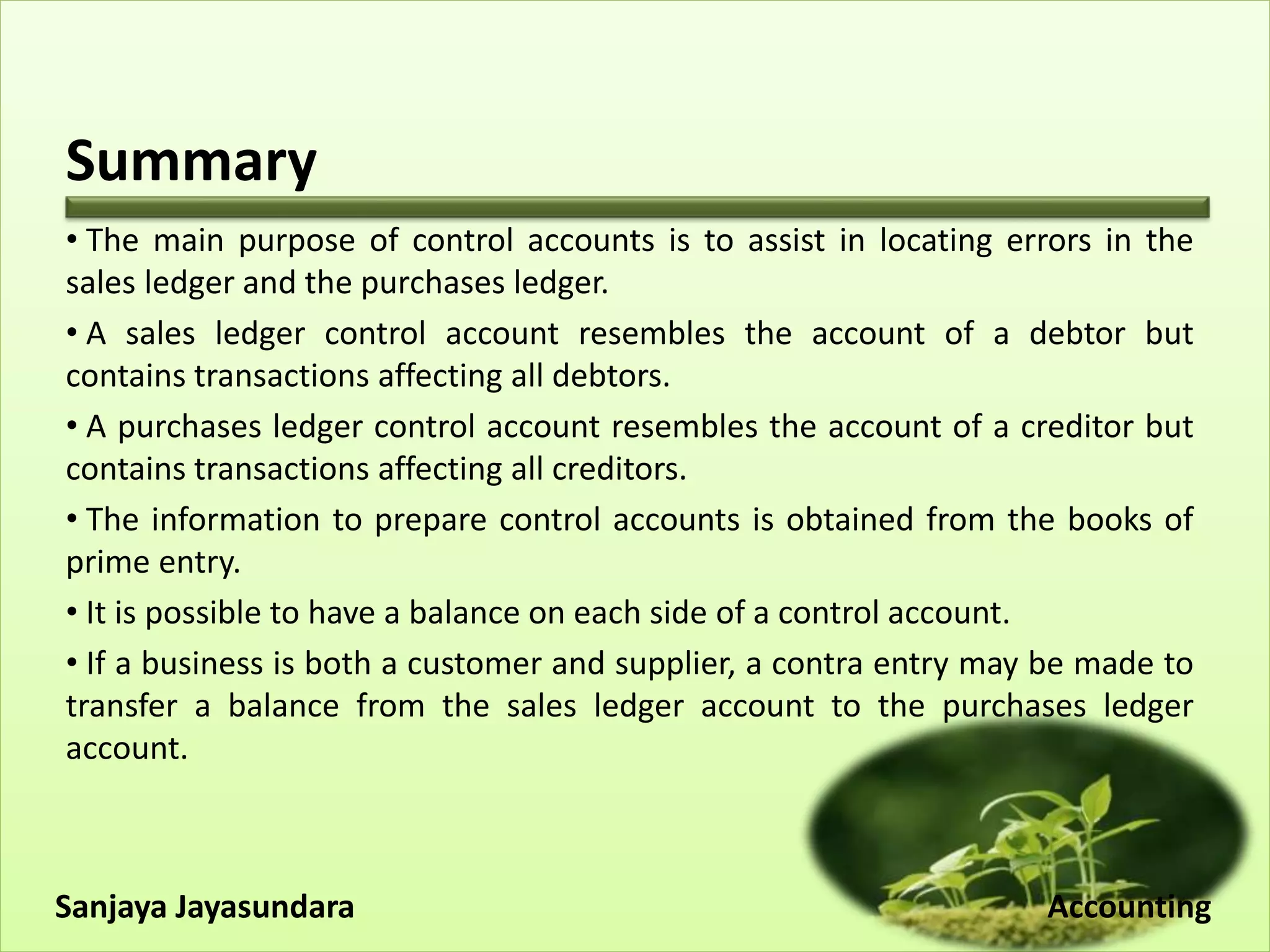 Summary
• The main purpose of control accounts is to assist in locating errors in the
sales ledger and the purchases ledger.
• A sales ledger control account resembles the account of a debtor but
contains transactions affecting all debtors.
• A purchases ledger control account resembles the account of a creditor but
contains transactions affecting all creditors.
• The information to prepare control accounts is obtained from the books of
prime entry.
• It is possible to have a balance on each side of a control account.
• If a business is both a customer and supplier, a contra entry may be made to
transfer a balance from the sales ledger account to the purchases ledger
account.
Sanjaya Jayasundara Accounting
 