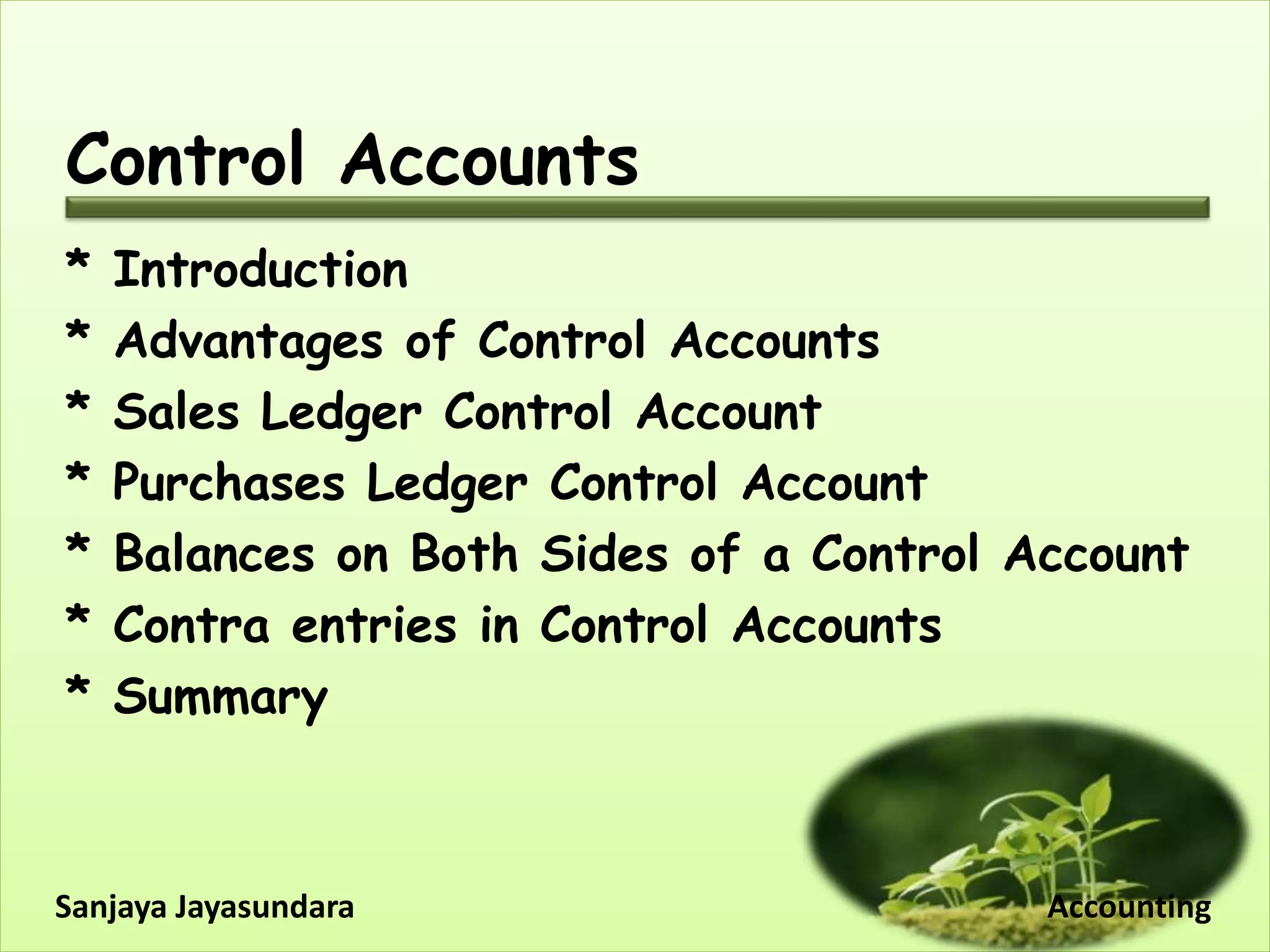 Control Accounts
* Introduction
* Advantages of Control Accounts
* Sales Ledger Control Account
* Purchases Ledger Control Account
* Balances on Both Sides of a Control Account
* Contra entries in Control Accounts
* Summary
Sanjaya Jayasundara Accounting
 