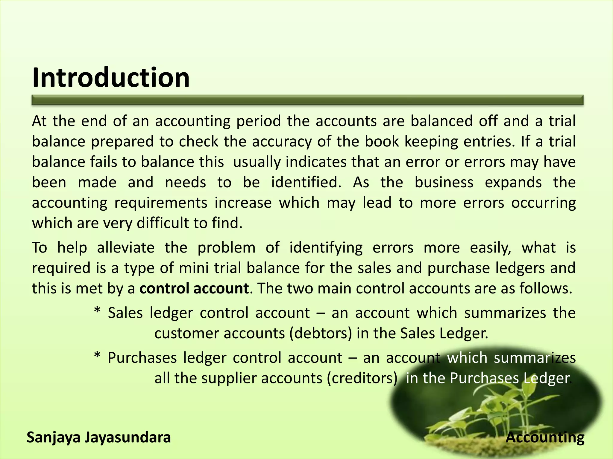 Introduction
At the end of an accounting period the accounts are balanced off and a trial
balance prepared to check the accuracy of the book keeping entries. If a trial
balance fails to balance this usually indicates that an error or errors may have
been made and needs to be identified. As the business expands the
accounting requirements increase which may lead to more errors occurring
which are very difficult to find.
To help alleviate the problem of identifying errors more easily, what is
required is a type of mini trial balance for the sales and purchase ledgers and
this is met by a control account. The two main control accounts are as follows.
* Sales ledger control account – an account which summarizes the
customer accounts (debtors) in the Sales Ledger.
* Purchases ledger control account – an account which summarizes
all the supplier accounts (creditors) in the Purchases Ledger.
Sanjaya Jayasundara Accounting
 