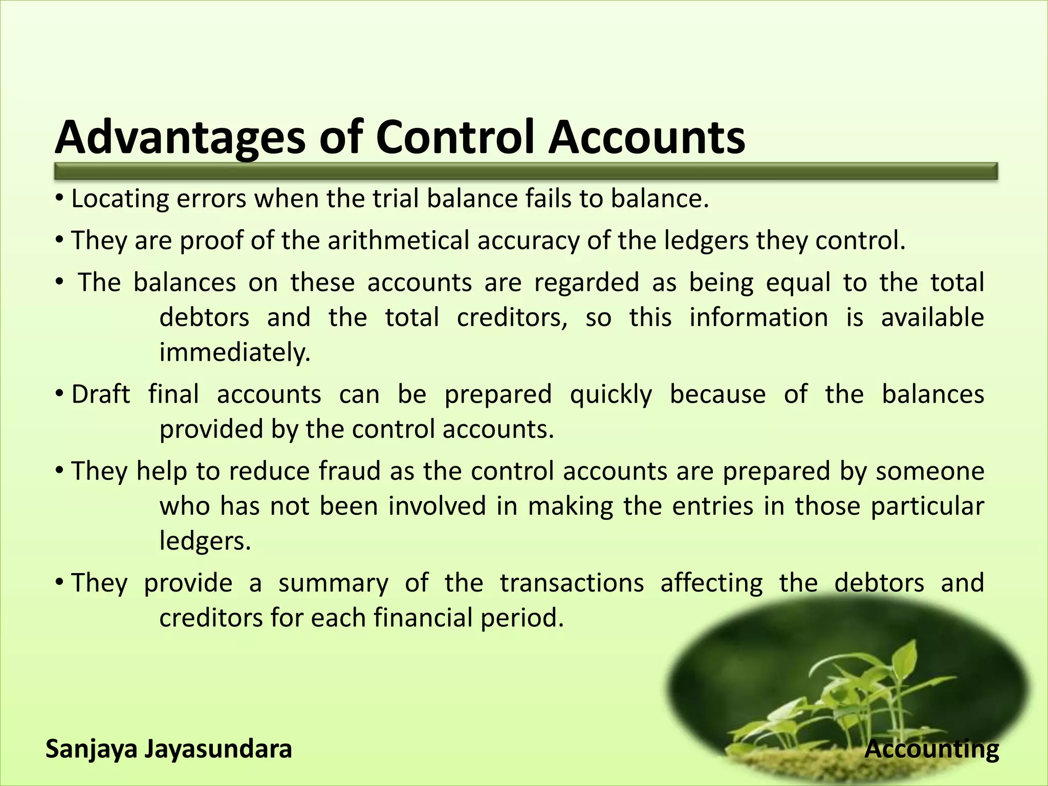 Advantages of Control Accounts
• Locating errors when the trial balance fails to balance.
• They are proof of the arithmetical accuracy of the ledgers they control.
• The balances on these accounts are regarded as being equal to the total
debtors and the total creditors, so this information is available
immediately.
• Draft final accounts can be prepared quickly because of the balances
provided by the control accounts.
• They help to reduce fraud as the control accounts are prepared by someone
who has not been involved in making the entries in those particular
ledgers.
• They provide a summary of the transactions affecting the debtors and
creditors for each financial period.
Sanjaya Jayasundara Accounting
 