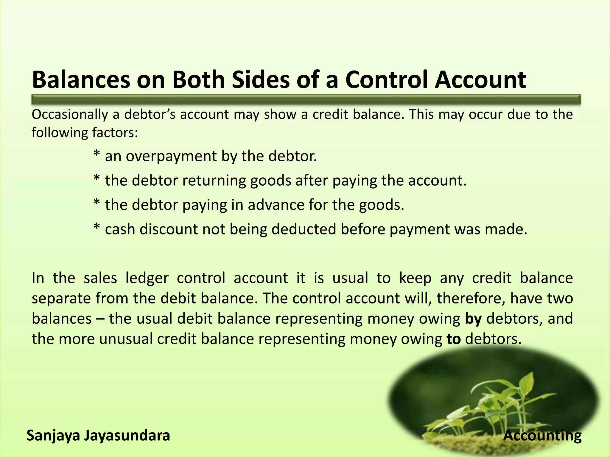 Balances on Both Sides of a Control Account
Occasionally a debtor’s account may show a credit balance. This may occur due to the
following factors:
* an overpayment by the debtor.
* the debtor returning goods after paying the account.
* the debtor paying in advance for the goods.
* cash discount not being deducted before payment was made.
In the sales ledger control account it is usual to keep any credit balance
separate from the debit balance. The control account will, therefore, have two
balances – the usual debit balance representing money owing by debtors, and
the more unusual credit balance representing money owing to debtors.
Sanjaya Jayasundara Accounting
 