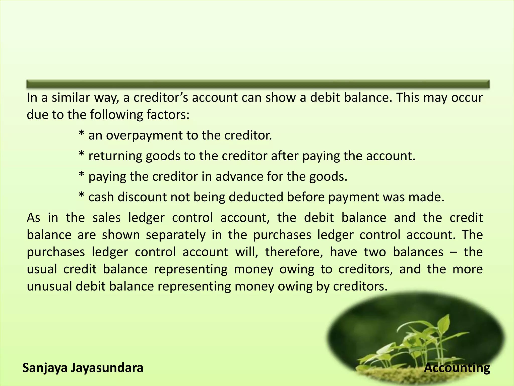 In a similar way, a creditor’s account can show a debit balance. This may occur
due to the following factors:
* an overpayment to the creditor.
* returning goods to the creditor after paying the account.
* paying the creditor in advance for the goods.
* cash discount not being deducted before payment was made.
As in the sales ledger control account, the debit balance and the credit
balance are shown separately in the purchases ledger control account. The
purchases ledger control account will, therefore, have two balances – the
usual credit balance representing money owing to creditors, and the more
unusual debit balance representing money owing by creditors.
Sanjaya Jayasundara Accounting
 