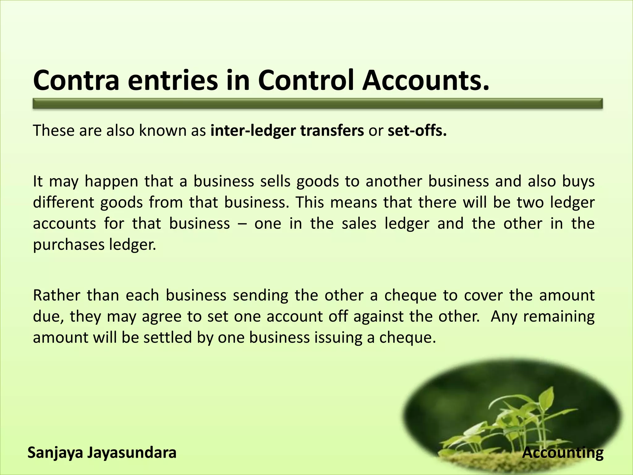 Contra entries in Control Accounts.
These are also known as inter-ledger transfers or set-offs.
It may happen that a business sells goods to another business and also buys
different goods from that business. This means that there will be two ledger
accounts for that business – one in the sales ledger and the other in the
purchases ledger.
Rather than each business sending the other a cheque to cover the amount
due, they may agree to set one account off against the other. Any remaining
amount will be settled by one business issuing a cheque.
Sanjaya Jayasundara Accounting
 