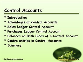 Control Accounts
* Introduction
* Advantages of Control Accounts
* Sales Ledger Control Account
* Purchases Ledger Control Account
* Balances on Both Sides of a Control Account
* Contra entries in Control Accounts
* Summary
Sanjaya Jayasundara Accounting
 
