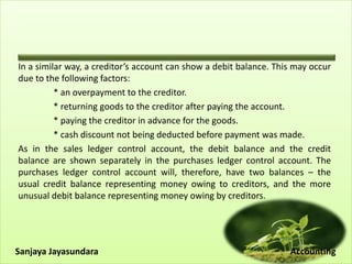 In a similar way, a creditor’s account can show a debit balance. This may occur
due to the following factors:
* an overpayment to the creditor.
* returning goods to the creditor after paying the account.
* paying the creditor in advance for the goods.
* cash discount not being deducted before payment was made.
As in the sales ledger control account, the debit balance and the credit
balance are shown separately in the purchases ledger control account. The
purchases ledger control account will, therefore, have two balances – the
usual credit balance representing money owing to creditors, and the more
unusual debit balance representing money owing by creditors.
Sanjaya Jayasundara Accounting
 
