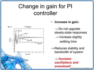 Change in gain for PI
    controller
            • Increase in gain:

              → Do not upgrade
              steady-state responses
               → Increase slightly
                  settling time

            → Reduces stability and
              bandwidth of system

              → Increase
              oscillations and
              overshoot!
 
