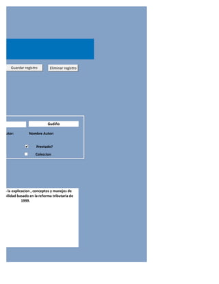o      Guardar registro       Eliminar registro




oral                         Gudiño

do Autor:         Nombre Autor:


                      Prestado?
                      Coleccion




nte a la explicacion , conceptos y manejos de
ntabilidad basado en la reforma tributaria de
               1999.
 