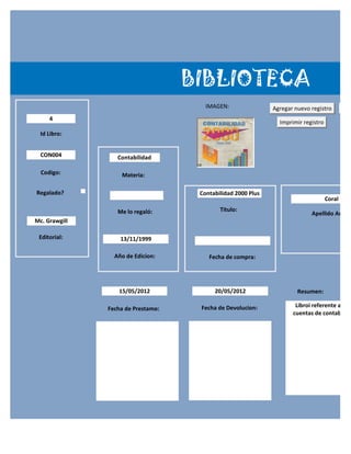 BIBLIOTECA
                                       IMAGEN:                Agregar nuevo registro        G
     4
                                                                Imprimir registro
  Id Libro:


  CON004          Contabilidad

  Codigo:          Materia:

Regalado?                            Contabilidad 2000 Plus
                                                                                    Coral

                  Me lo regaló:             Titulo:
                                                                            Apellido Autor:
Mc. Grawgill

 Editorial:        13/11/1999

                 Año de Edicion:        Fecha de compra:




                  15/05/2012              20/05/2012                   Resumen:

                                     Fecha de Devolucion:             Libroi referente a la e
               Fecha de Prestamo:
                                                                     cuentas de contabilida
 