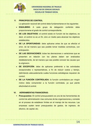UNIVERSIDAD NACIONAL DE TRUJILLO
FACULTAD DE CIENCIAS SOCIALES
ESCUELA DE TRABAJO SOCIAL

V.

PRINCIPIOS DE CONTROL
La aplicación racional del control debe fundamentarse en los siguientes
EQUILIBRIO:

A

cada

grupo

de

delegación

conferido

debe

proporcionarse el grado de control correspondiente.
DE LOS OBJETIVOS: el control existe en función de los objetivos, es
decir, el control no es un fin, sino un medio para alcanzar los objetivos
establecidos.
DE LA OPORTUNIDAD: debe aplicarse antes de que se efectúe el
error, de tal manera que sea posible tomar medidas correctivas, con
anticipación.
DE LAS DESVIACIONES: todas las desviaciones o variaciones que se
presenten

en

relación

con

los

planes

deben

ser

analizados

detalladamente, de tal manera que sea posible conocer las causas que
la originaron.
DE EXCEPCIÓN: debe de aplicarse preferente a las actividades
excepcionales o representativas, a fin de reducir costos y tiempo,
delimitando adecuadamente cuales funciones estratégicas requieren de
control.
DE LA FUNCIÓN CONTROLADA: la función controladora por ningún
motivo debe comprender a la función controlada, ya que pierde
efectividad el control.

VI.


HERRAMIENTAS FINANCIERAS:
Presupuestos: El control presupuestario es una de las herramientas de
control de administración mas comunes de las organizaciones y consiste
en el proceso de establecer límites en el manejo de los recursos. Las
empresas suelen tener presupuestos de gastos, de ingresos, de
efectivo, de capital, etc.

14
ADMINISTRACION EN TRABAJO SOCIAL

 