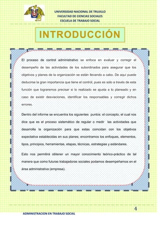 UNIVERSIDAD NACIONAL DE TRUJILLO
FACULTAD DE CIENCIAS SOCIALES
ESCUELA DE TRABAJO SOCIAL

INTRODUCCIÓN
El proceso de control administrativo se enfoca en evaluar y corregir el
desempeño de las actividades de los subordinados para asegurar que los
objetivos y planes de la organización se están llevando a cabo. De aquí puede
deducirse la gran importancia que tiene el control, pues es solo a través de esta
función que lograremos precisar si lo realizado se ajusta a lo planeado y en
caso de existir desviaciones, identificar los responsables y corregir dichos
errores.
Dentro del informe se encuentra los siguientes puntos: el concepto, el cual nos
dice que es el proceso sistemático de regular o medir las actividades que
desarrolla la organización para que estas coincidan con los objetivos
expectativa establecidas en sus planes; encontramos los enfoques, elementos,
tipos, principios, herramientas, etapas, técnicas, estrategias y estándares.
Esto nos permitirá obtener un mayor conocimiento teórico-práctico de tal
manera que como futuras trabajadoras sociales podamos desempeñarnos en el
área administrativa (empresa).

4
ADMINISTRACION EN TRABAJO SOCIAL

 