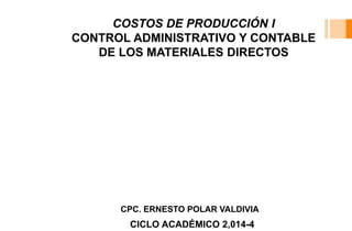 COSTOS DE PRODUCCIÓN I 
CONTROL ADMINISTRATIVO Y CONTABLE 
DE LOS MATERIALES DIRECTOS 
CPC. ERNESTO POLAR VALDIVIA 
CICLO ACADÉMICO 2,014-4 
 