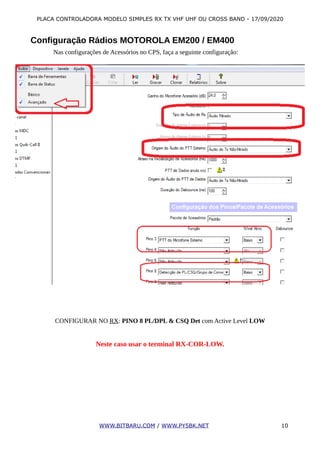 PLACA CONTROLADORA MODELO SIMPLES RX TX VHF UHF OU CROSS BAND - 17/09/2020
Configuração Rádios MOTOROLA EM200 / EM400
Nas configurações de Acessórios no CPS, faça a seguinte configuração:
CONFIGURAR NO RX: PINO 8 PL/DPL & CSQ Det com Active Level LOW
Neste caso usar o terminal RX-COR-LOW.
WWW.BITBARU.COM / WWW.PY5BK.NET 10
 