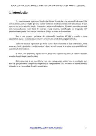 PLACA CONTROLADORA MODELO SIMPLES RX TX VHF UHF OU CROSS BAND - 17/09/2020
1. Introdução
A controladora de repetidora Simples da Bitbaru é uma placa de automação desenvolvida
com o processador ATTiny85 que visa realizar controlar dois transceptores com a finalidade de que
operem em modo repetidor duplex (transmite / recebe em frequências diferentes simultaneamente)
com funcionalidades como beep de cortesia e beep rotativo, identificação por telegrafia CW
(atendendo exigências da Anatel) e controle de Tempo Máximo de Transmissão.
Este é um projeto / protótipo do radioamador brasileiro PY5BK – Aurélio – com
algorítimos, placa e esquema desenvolvidos pelo mesmo, sendo de licença proprietária.
Com este manual esperamos que fique claro o funcionamento da sua controladora, bem
como você seja capacitado a confeccionar os cabos e acessórios que se acoplam a mesma conforme
as eventuais necessidades.
E ainda, caso permaneça alguma dúvida, tenha uma sugestão ou crítica, o contato / suporte
estará a disposição para auxiliá-lo(a).
Esperamos que a sua experiência com este equipamento proporcione os resultados que
busca e que possamos compartilhar experiências e engrandecer cada vez mais os conhecimentos
disponíveis na comunidade da radiocomunicação.
WWW.BITBARU.COM / WWW.PY5BK.NET 3
 