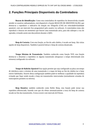 PLACA CONTROLADORA MODELO SIMPLES RX TX VHF UHF OU CROSS BAND - 17/09/2020
2. Funções Principais Disponíveis da Controladora
Beacon de Identificação: Como esta controladora de repetidora foi desenvolvida visando
atender os usuários radioamadores, está disponível a função BEACON DE IDENTIFICAÇÃO, que
destina-se a reproduzir o indicativo da estação em Telegrafia (CW) em velocidade/tonalidade
ajustável, com um intervalo fixo programável pelo usuário via software. A controladora tenta não
reproduzir o beacon em momentos que houver uma transmissão ativa, para não sobrepor a voz do
operador, evitando assim este desconforto durante o QSO.
Beep de Cortesia: Com esta função, ao fim de cada câmbio, é tocado um beep. São várias
opções de beep disponíveis. Também é possível deixar o beep de cortesia desativado.
Tempo Máximo de Transmissão: Também conhecido como função TOT, esta função
destina-se a desarmar a repetidora se alguma transmissão ultrapassar o tempo determinado (em
minutos) configurado via software.
Tempo de Rabicho Ajustável Esta opção permite que seja configurado na placa um tempo
de tolerância entre o término de uma transmissão e o toque do beep ao fim do câmbio (se o beep
estiver habilitado). Através dessa configuração também pode-se melhorar a qualidade da repetidora
evitando que fique sendo tocado o beep em transmissões intercortadas (normalmente oriundas de
transceptores portáteis ou móveis).
Beep Rotativo: também conhecido como Roller Beep, esta função pode tornar sua
repetidora diferenciada, fazendo com que ela efetue automaticamente a troca do beep de cortesia
tocado no fim das transmissões. A troca ocorre com intervalo de 8 horas.
WWW.BITBARU.COM / WWW.PY5BK.NET 4
 