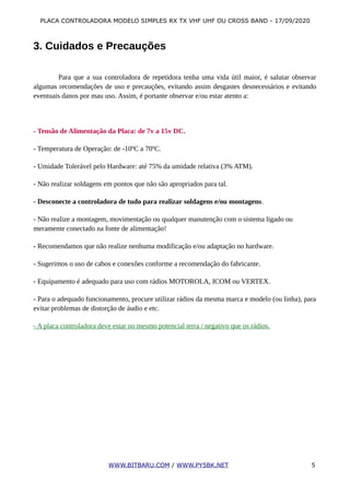 PLACA CONTROLADORA MODELO SIMPLES RX TX VHF UHF OU CROSS BAND - 17/09/2020
3. Cuidados e Precauções
Para que a sua controladora de repetidora tenha uma vida útil maior, é salutar observar
algumas recomendações de uso e precauções, evitando assim desgastes desnecessários e evitando
eventuais danos por mau uso. Assim, é portante observar e/ou estar atento a:
- Tensão de Alimentação da Placa: de 7v a 15v DC.
- Temperatura de Operação: de -10ºC a 70ºC.
- Umidade Tolerável pelo Hardware: até 75% da umidade relativa (3% ATM).
- Não realizar soldagens em pontos que não são apropriados para tal.
- Desconecte a controladora de tudo para realizar soldagens e/ou montagens.
- Não realize a montagem, movimentação ou qualquer manutenção com o sistema ligado ou
meramente conectado na fonte de alimentação!
- Recomendamos que não realize nenhuma modificação e/ou adaptação no hardware.
- Sugerimos o uso de cabos e conexões conforme a recomendação do fabricante.
- Equipamento é adequado para uso com rádios MOTOROLA, ICOM ou VERTEX.
- Para o adequado funcionamento, procure utilizar rádios da mesma marca e modelo (ou linha), para
evitar problemas de distorção de áudio e etc.
- A placa controladora deve estar no mesmo potencial terra / negativo que os rádios.
WWW.BITBARU.COM / WWW.PY5BK.NET 5
 