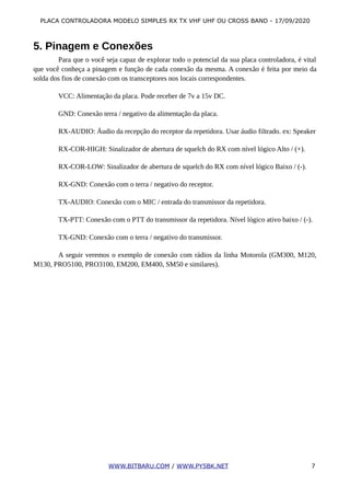 PLACA CONTROLADORA MODELO SIMPLES RX TX VHF UHF OU CROSS BAND - 17/09/2020
5. Pinagem e Conexões
Para que o você seja capaz de explorar todo o potencial da sua placa controladora, é vital
que você conheça a pinagem e função de cada conexão da mesma. A conexão é feita por meio da
solda dos fios de conexão com os transceptores nos locais correspondentes.
VCC: Alimentação da placa. Pode receber de 7v a 15v DC.
GND: Conexão terra / negativo da alimentação da placa.
RX-AUDIO: Áudio da recepção do receptor da repetidora. Usar áudio filtrado. ex: Speaker
RX-COR-HIGH: Sinalizador de abertura de squelch do RX com nível lógico Alto / (+).
RX-COR-LOW: Sinalizador de abertura de squelch do RX com nível lógico Baixo / (-).
RX-GND: Conexão com o terra / negativo do receptor.
TX-AUDIO: Conexão com o MIC / entrada do transmissor da repetidora.
TX-PTT: Conexão com o PTT do transmissor da repetidora. Nível lógico ativo baixo / (-).
TX-GND: Conexão com o terra / negativo do transmissor.
A seguir veremos o exemplo de conexão com rádios da linha Motorola (GM300, M120,
M130, PRO5100, PRO3100, EM200, EM400, SM50 e similares).
WWW.BITBARU.COM / WWW.PY5BK.NET 7
 