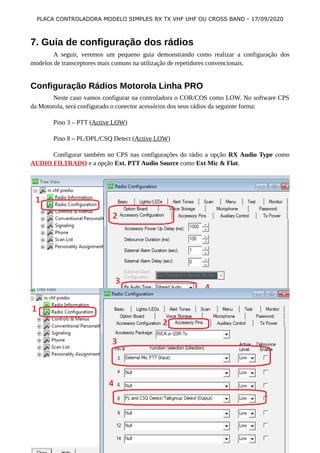 PLACA CONTROLADORA MODELO SIMPLES RX TX VHF UHF OU CROSS BAND - 17/09/2020
7. Guia de configuração dos rádios
A seguir, veremos um pequeno guia demonstrando como realizar a configuração dos
modelos de transceptores mais comuns na utilização de repetidores convencionais.
Configuração Rádios Motorola Linha PRO
Neste caso vamos configurar na controladora o COR/COS como LOW. No software CPS
da Motorola, será configurado o conector acessórios dos seus rádios da seguinte forma:
Pino 3 – PTT (Active LOW)
Pino 8 – PL/DPL/CSQ Detect (Active LOW)
Configurar também no CPS nas configurações do rádio a opção RX Audio Type como
AUDIO FILTRADO e a opção Ext. PTT Audio Source como Ext Mic & Flat.
WWW.BITBARU.COM / WWW.PY5BK.NET 9
 