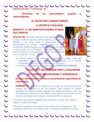 DIEGO RIVAS 1º Sistemas ‘B’
6
Derechos de las comunidades, pueblos y
nacionalidades
EL BUEN VIVIR o SUMAK KAWSAY
LA INTERCULTURALIDAD
RESPETO A LAS MANIFESTACIONES ETNICO-
CULTURALES
Articulo 44.- Derechos culturales de los pueblos indígenas
y negros o afro ecuatorianos.-Todo programa de atención y
cuidado a los niños, niñas y adolescentes de las
nacionalidades y pueblos indígenas, negro o afro-
ecuatorianos deberá respetar la cosmovisión, realidad cultural
y conocimientos de su respectiva nacionalidad o pueblo y
tener en cuenta sus necesidades específicas, de conformidad
con la constitución y la ley.
a) Formen grupos de 3 estudiantes y elaboren un collage sobre las
costumbres culturales que fomentan en los pueblos de la serranía
ecuatoriana y expongan a sus compañeros y profesores.
b) Formule un criterio sobre las manifestaciones ETNICO-CULTURALES.
POLITICAS Y MECANISMOS PARA LA SEGURIDAD
ACTIVIDADES DE ENSENANZA Y APRENDIZAJE
Evaluar inicialmente la política y mecanismo de seguridad de la
información
CONCEPTO. El rol de la protección es proveer un mecanismo para las
políticas que gobiernan el uso de recursos. Tales políticas se pueden
establecer de diversas maneras, algunas en el diseño de sistema y otras son
formuladas por administrador del sistema. Otras pueden ser definidas por los
usuarios individuales para proteger sus propios archivos o programa.
Las políticas son diversas, dependen de la aplicación y pueden estar sujetas a
cambios a lo largo del tiempo.
Un principio importante es la separación de políticas de los mecanismos. “los
mecanismos determinan como algo se hará. Las políticas deciden que se hará.”
 