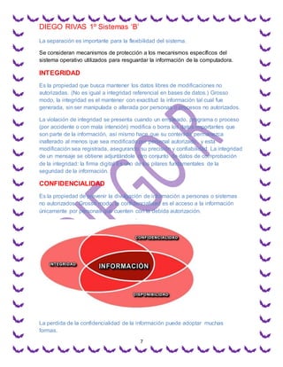 DIEGO RIVAS 1º Sistemas ‘B’
7
La separación es importante para la flexibilidad del sistema.
Se consideran mecanismos de protección a los mecanismos específicos del
sistema operativo utilizados para resguardar la información de la computadora.
INTEGRIDAD
Es la propiedad que busca mantener los datos libres de modificaciones no
autorizadas. (No es igual a integridad referencial en bases de datos.) Grosso
modo, la integridad es el mantener con exactitud la información tal cual fue
generada, sin ser manipulada o alterada por personas o procesos no autorizados.
La violación de integridad se presenta cuando un empleado, programa o proceso
(por accidente o con mala intención) modifica o borra los datos importantes que
son parte de la información, así mismo hace que su contenido permanezca
inalterado al menos que sea modificado por personal autorizado, y esta
modificación sea registrada, asegurando su precisión y confiabilidad. La integridad
de un mensaje se obtiene adjuntándole otro conjunto de datos de comprobación
de la integridad: la firma digital Es uno de los pilares fundamentales de la
seguridad de la información.
CONFIDENCIALIDAD
Es la propiedad de prevenir la divulgación de información a personas o sistemas
no autorizados. Grosso modo, la confidencialidad es el acceso a la información
únicamente por personas que cuenten con la debida autorización.
La perdida de la confidencialidad de la información puede adoptar muchas
formas.
 