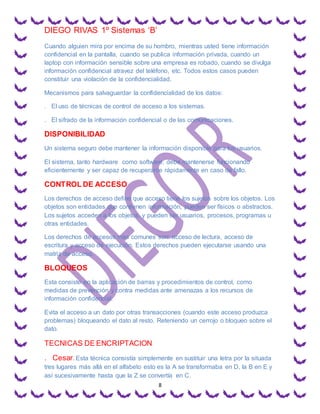 DIEGO RIVAS 1º Sistemas ‘B’
8
Cuando alguien mira por encima de su hombro, mientras usted tiene información
confidencial en la pantalla, cuando se publica información privada, cuando un
laptop con información sensible sobre una empresa es robado, cuando se divulga
información confidencial atravez del teléfono, etc. Todos estos casos pueden
constituir una violación de la confidencialidad.
Mecanismos para salvaguardar la confidencialidad de los datos:
. El uso de técnicas de control de acceso a los sistemas.
. El sifrado de la información confidencial o de las comunicaciones.
DISPONIBILIDAD
Un sistema seguro debe mantener la información disponible para los usuarios.
El sistema, tanto hardware como software, debe mantenerse funcionando
eficientemente y ser capaz de recuperarce rápidamente en caso de fallo.
CONTROL DE ACCESO
Los derechos de acceso define que acceso tiene los sujetos sobre los objetos. Los
objetos son entidades que contienen información, pueden ser físicos o abstractos.
Los sujetos acceden a los objetos, y pueden ser usuarios, procesos, programas u
otras entidades.
Los derechos de accesos mas comunes son: acceso de lectura, acceso de
escritura y acceso de ejecución. Estos derechos pueden ejecutarse usando una
matriz de acceso.
BLOQUEOS
Esta consiste en la aplicación de barras y procedimientos de control, como
medidas de prevención y contra medidas ante amenazas a los recursos de
información confidencial.
Evita el acceso a un dato por otras transacciones (cuando este acceso produzca
problemas) bloqueando el dato al resto. Reteniendo un cerrojo o bloqueo sobre el
dato.
TECNICAS DE ENCRIPTACION
. Cesar.Esta técnica consistía simplemente en sustituir una letra por la situada
tres lugares más allá en el alfabeto esto es la A se transformaba en D, la B en E y
así sucesivamente hasta que la Z se convertía en C.
 