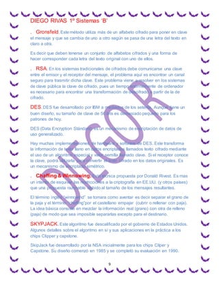 DIEGO RIVAS 1º Sistemas ‘B’
9
. Gronsfeld. Este método utiliza más de un alfabeto cifrado para poner en clave
el mensaje y que se cambia de uno a otro según se pasa de una letra del texto en
claro a otra.
Es decir que deben tenerse un conjunto de alfabetos cifrados y una forma de
hacer corresponder cada letra del texto original con uno de ellos.
. RSA.En los sistemas tradicionales de cifrados debe comunicarse una clave
entre el emisor y el receptor del mensaje, el problema aquí es encontrar un canal
seguro para trasmitir dicha clave. Este problema viene a resolver en los sistemas
de clave pública la clave de cifrado, pues un tiempo enormemente de ordenador
es necesario para encontrar una transformación de descifrado a partir de la de
cifrado.
DES. DES fue desarrollado por IBM a mediados de los setenta. Aunque tiene un
buen diseño, su tamaño de clave de 56 bits es demasiado pequeño para los
patrones de hoy.
DES (Data Encryption Stándard) es un mecanismo de encriptación de datos de
uso generalizado.
Hay muchas implementaciones de hardware y software de DES. Este transforma
la información de texto llano en datos encriptados llamados texto cifrado mediante
el uso de un algoritmo especial y valor semilla llamado clave. Si el receptor conoce
la clave, podrá utilizarla para convertir el texto cifrado en los datos originales. Es
un mecanismo de encriptado simétrico.
. Chaffing & Winnowing. Esta técnica propuesta por Donald Rivest. Es mas
un intento de esquivar las restricciones a la criptografía en EE.UU. (y otros países)
que una propuesta razonable debido al tamaño de los mensajes resultantes.
El término inglés “winnowind” se tomara como aventar es decir separar el grano de
la paja y el término “chaffing”por el castellano empajar (cubrir o rellenar con paja).
La idea básica consiste en mezclar la información real (grano) con otra de relleno
(paja) de modo que sea imposible separarlas excepto para el destinario.
SKYPJACK.Este algoritmo fue descalificado por el gobierno de Estados Unidos.
Algunos detalles sobre el algoritmo en sí y sus aplicaciones en la práctica a los
chips Clipper y capstone.
SkipJack fue desarrollado por la NSA inicialmente para los chips Clíper y
Capstone. Su diseño comenzó en 1985 y se completó su evaluación en 1990.
 