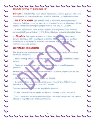 DIEGO RIVAS 1º Sistemas ‘B’
10
BIFIDO. El método Bífido es un cifrado fraccionario. Es decir que cada letra viene
representada por una o más letras o símbolos, más que con las letras mismas.
. WLBYKYAAOTB.Este método altera la frecuencia de los caracteres a
diferencia de lo que ocurre por ejemplo con los cifrados monos alfabéticos. Admite
algunas variaciones como por ejemplo dividir la lista en 3,4,…, n parte.
. Cifrado exponencial. Es un sistema basado en la exponenciación modular
como debido Pohlig y Hellman (1978). Este método es resistente al criptoanálisis.
. Blowfish. Este algoritmo realiza un cifrado simple en 16 ciclos, con un
tamaño de bloque de 64 bytest para un total de 448 bits. Aunque ay una fase
compleja de la inicialización. El cifrado de datos es muy eficiente en los
microprocesadores grandes.
COPIAS DE SEGURIDAD
Una técnica muy usada para asegurar la disponibilidad de los datos es realizar
respaldos periódicos:
. Hacer con regularidad una o más copias de los archivos y colocarlas en lugar
seguro.
. Todas las actualizaciones realizadas luego del último respaldo pueden
perderse.
Otra técnica es pasar todas las transacciones a un archivo, copiándolas en otro
disco:
. Genera una redundancia que puede ser costosa.
. En caso de fallas en el disco principal, puede reconstruirse todo el trabajo
perdido si el disco de reserva no se dañó también.
También existe la posibilidad del respaldo incremental:
.Durante una sesión de trabajo los archivos modificados quedan marcados.
.Cuando un usuario se retira del sistema (deja de trabajar),un proceso del sistema
efectúa el respaldo de los archivos marcados.
 