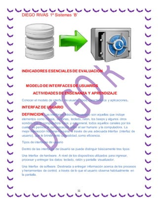 DIEGO RIVAS 1º Sistemas ‘B’
11
INDICADORES ESENCIALES DE EVALUACION
MODELO DE INTERFACES DE USUARIOS
ACTIVIDADES DE ENSENANZA Y APRENDIZAJE
Conocer el modelo de interfaz de usuario, tipos, característica y aplicaciones.
INTERFAZ DE USUARIO
DEFINICION. Las interfaces básicas de usuario son aquellas que incluye
elementos como menús, ventanas, teclado, ratón, los beeps y algunos otros
sonidos que la computadora hace, y en general, todos aquellos canales por los
cuales se permite la comunicación entre el ser humano y la computadora. La
mejor interacción humana-maquina a través de una adecuada Interfax (interfaz de
usuario), que le brinde tanto comodidad, como eficiencia.
Tipos de interfaces de usuario
Dentro de las interfaces de Usuario se puede distinguir básicamente tres tipos:
Una Interfax de hardware. A nivel de los dispositivos utilizados para ingresar,
procesar y entregar los datos: teclado, ratón y pantalla visualizador.
Una Interfax de software. Destinada a entregar información acerca de los procesos
y herramientas de control, a través de lo que el usuario observa habitualmente en
la pantalla.
 