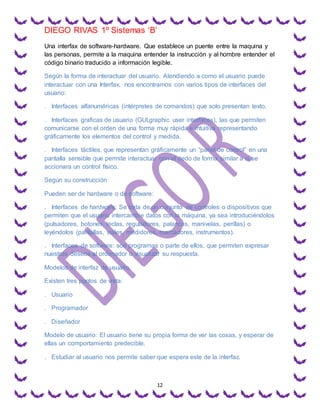 DIEGO RIVAS 1º Sistemas ‘B’
12
Una interfax de software-hardware. Que establece un puente entre la maquina y
las personas, permite a la maquina entender la instrucción y al hombre entender el
código binario traducido a información legible.
Según la forma de interactuar del usuario. Atendiendo a como el usuario puede
interactuar con una Interfax, nos encontramos con varios tipos de interfaces del
usuario:
. Interfaces alfanuméricas (intérpretes de comandos) que solo presentan texto.
. Interfaces graficas de usuario (GUI,graphic user interfaces), las que permiten
comunicarse con el orden de una forma muy rápida e intuitiva representando
gráficamente los elementos del control y medida.
. Interfaces táctiles, que representan gráficamente un “panel de control” en una
pantalla sensible que permite interactuar con el dedo de forma similar a si se
accionara un control físico.
Según su construcción
Pueden ser de hardware o de software:
. Interfaces de hardware: Se trata de un conjunto de controles o dispositivos que
permiten que el usuario intercambie datos con la máquina, ya sea introduciéndolos
(pulsadores, botones, teclas, reguladores, palancas, manivelas, perillas) o
leyéndolos (pantallas, viales, medidores, marcadores, instrumentos).
. Interfaces de software: son programas o parte de ellos, que permiten expresar
nuestros deseos al ordenador o visualizar su respuesta.
Modelos de interfaz de usuario.
Existen tres puntos de vista:
. Usuario
. Programador
. Diseñador
Modelo de usuario: El usuario tiene su propia forma de ver las cosas, y esperar de
ellas un comportamiento predecible.
. Estudiar al usuario nos permite saber que espera este de la interfaz.
 