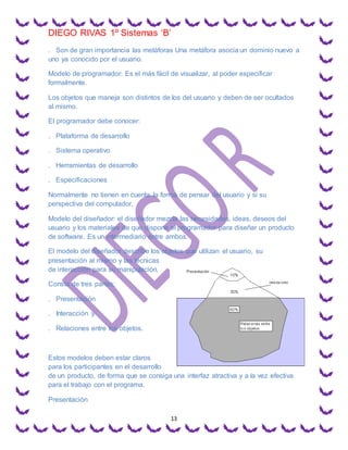 DIEGO RIVAS 1º Sistemas ‘B’
13
. Son de gran importancia las metáforas Una metáfora asocia un dominio nuevo a
uno ya conocido por el usuario.
Modelo de programador: Es el más fácil de visualizar, al poder especificar
formalmente.
Los objetos que maneja son distintos de los del usuario y deben de ser ocultados
al mismo.
El programador debe conocer:
. Plataforma de desarrollo
. Sistema operativo
. Herramientas de desarrollo
. Especificaciones
Normalmente no tienen en cuenta la forma de pensar del usuario y si su
perspectiva del computador,
Modelo del diseñador: el diseñador mezcla las necesidades, ideas, deseos del
usuario y los materiales de que dispone el programador para diseñar un producto
de software. Es un intermediario entre ambos.
El modelo del diseñador describe los objetos que utilizan el usuario, su
presentación al mismo y las técnicas
de interacción para su manipulación.
Consta de tres partes:
. Presentación
. Interacción y
. Relaciones entre los objetos.
Estos modelos deben estar claros
para los participantes en el desarrollo
de un producto, de forma que se consiga una interfaz atractiva y a la vez efectiva
para el trabajo con el programa.
Presentación
 