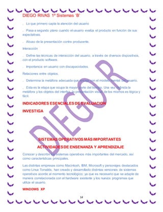 DIEGO RIVAS 1º Sistemas ‘B’
14
. Lo que primero capta la atención del usuario
. Pasa a segundo plano cuando el usuario evalúa el producto en función de sus
expectativas.
. Abuso de la presentación contra producente.
Interacción
. Define las técnicas de interacción del usuario, a través de diversos dispositivos,
con el producto software.
. Importancia en usuario con discapacidades.
Relaciones entre objetos.
. Determina la metáfora adecuada que encaja con el modelo mental del usuario.
. Esta es la etapa que ocupa la mayor parte del tiempo. Una vez definida la
metáfora y los objetos del interfaz, la presentación visual de los mismos es lógica y
fácil.
INDICADORES ESENCIALES DE EVALUACION
INVESTIGA
SISTEMAS OPERATIVOS MÁS IMPORTANTES
ACTIVIDADESDE ENSENANZA Y APRENDIZAJE
Conocer y describir los sistemas operativos más importantes del mercado, así
como características principales.
Las distintas empresas como Macintosh, IBM, Microsoft y personajes destacados
como Linux Torvalds, han creado y desarrollado distintas versiones de sistemas
operativos acorde al momento tecnológico; ya que es necesario que se adapte de
manera correlacionada con el hardware existente y los nuevos programas que
utiliza el usuario.
WINDOWS XP
 