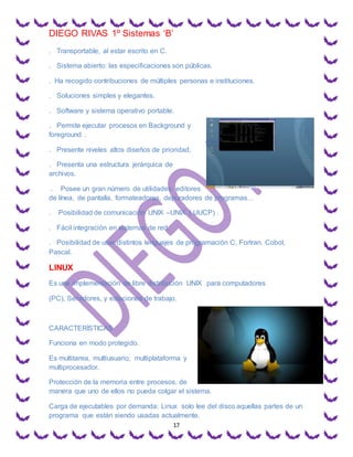 DIEGO RIVAS 1º Sistemas ‘B’
17
. Transportable, al estar escrito en C.
. Sistema abierto: las especificaciones son públicas.
. Ha recogido contribuciones de múltiples personas e instituciones.
. Soluciones simples y elegantes.
. Software y sistema operativo portable.
. Permite ejecutar procesos en Background y
foreground .
. Presente niveles altos diseños de prioridad.
. Presenta una estructura jerárquica de
archivos.
. Posee un gran número de utilidades: editores
de línea, de pantalla, formateadores, depuradores de programas…
. Posibilidad de comunicación UNIX –UNIX ( UUCP) .
. Fácil integración en sistemas de red.
. Posibilidad de usar distintos lenguajes de programación C, Fortran. Cobol,
Pascal.
LINUX
Es una implementación de libre distribución UNIX para computadores
(PC), Servidores, y estaciones de trabajo.
CARACTERÍSTICAS
Funciona en modo protegido.
Es multitarea, multiusuario, multiplataforma y
multiprocesador.
Protección de la memoria entre procesos, de
manera que uno de ellos no pueda colgar el sistema.
Carga de ejecutables por demanda: Linux solo lee del disco aquellas partes de un
programa que están siendo usadas actualmente.
 