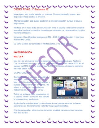 DIEGO RIVAS 1º Sistemas ‘B’
19
Mono tarea: solo puede ejecutar un proceso. El microprocesador queda a su
disposición hasta acabar el proceso.
Monoprocesador: solo puede gestionar un microprocesador, aunque el equipo
tenga varios.
Interface en el modo texto: la comunicación entre el usuario y el sistema operativo
se realiza mediante comandos formados por comandos de caracteres introducidos
mediante el teclado.
Versiones: Hay diferentes versiones de MS – DOS (Inicio =>Ejecutar =>cmd (nos
muestra MS-DOS)).
EL DOS: Carece por completo el interfaz gráfico, y no utiliza el ratón.
INVESTIGACIÓN
MAC OS X
Mac os x es un sistema operativo desarrollado y comercializado por Apple inc.
Que ha sido incluido en su gama de computadoras Macintosh desde 2002. Es el
sucesor del MAC OS 9 (la versión final de MC OS Clásico), el sistema operativo
de Apple desde 1984.
CARACTERÍSTICAS
Compatibilidad. al conectar un periférico (
impresora , cámara digital , etc. ) a la
Mac , el SO lo detecta automáticamente y
puedes usarlos sin ningún problema , me
refiero a que no hay necesidad de
instalar los drives desde de un CD .
Todos tus archivos están organizados en
tu carpeta “home” es mucho más sencilla
la organización y localizarlos.
Apple diseña tanto hardware como software lo que permite localizar un buena
experiencia de funcionamiento y atender los pequeños detalles.
El sistema operativo utiliza mucho elementos visuales para comunicar haciendo
más fácil su uso.
 