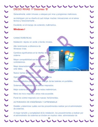 DIEGO RIVAS 1º Sistemas ‘B’
20
Generalmente están inmunes a ataques por virus y programas maliciosos.
se distinguen por su diseño el cual incluye muchas innovaciones en el aérea
técnica y funcionamiento .
Excelente en el manejo de contenido multimedios.
Windows 7
CARACTERÍSTICAS:
Instalación rápida: en veinte o treinta minutos.
Alto rendimiento a diferencia de
Windows Vista.
Cambios significativos en la interfaz del
sistema
Mayor compatibilidad con los drivers o
controladores.
Mejor desenvolvimiento del sistema
ante fallos.
Nueva barras de tareas.
Optimización en distintos puntos del sistema.
Nuevos métodos para conservar energía de las baterías en portátiles.
Sistemas de notificación de alertas mejorados.
Mejor sistema de detección de redes inalámbricas.
Menú de inicio mejorado: ahora más accesible.
Panel de control mejorado con nuevas herramientas.
ACTIVIDADES DE ENSEÑANZA Y APRENDIZAJE
Detallar y determinar cuáles son los procedimientos realizar por el administrador
de sistemas.
A mayor tamaño y complejidad de la instalación, los procedimientos a realizar por
el administrador de sistemas se dividen en muchos roles: administrador de
 