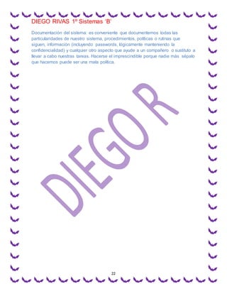 DIEGO RIVAS 1º Sistemas ‘B’
22
Documentación del sistema: es conveniente que documentemos todas las
particularidades de nuestro sistema, procedimientos, políticas o rutinas que
siguen, información (incluyendo passwords, lógicamente manteniendo la
confidencialidad) y cualquier otro aspecto que ayude a un compañero o sustituto a
llevar a cabo nuestras tareas. Hacerse el imprescindible porque nadie más sépalo
que hacemos puede ser una mala política.
 