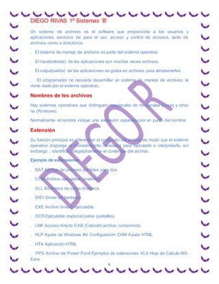 DIEGO RIVAS 1º Sistemas ‘B’
ii
Un sistema de archivos es el software que proporciona a los usuarios y
aplicaciones servicios de para el uso, acceso y control de accesos, tanto de
archivos como a directorios.
. El sistema de manejo de archivos es parte del sistema operativo.
. El input(entrada) de las aplicaciones son muchas veces archivos.
. El output(salida) de las aplicaciones se graba en archivos para almacenarlos.
. El programador no necesita desarrollar un sistema de manejo de archivos, le
viene dado por el sistema operativo.
Nombres de los archivos
Hay sistemas operativos que distinguen mayúsculas de minúsculas (Linux) y otros
no (Windows).
Normalmente el nombre incluye una extensión separada por un punto del nombre
Extensión
Su función principal es diferenciar el contenido del archivo de modo que el sistema
operativo disponga el procedimiento necesario para ejecutarlo o interpretarlo, sin
embargo , identifica obligatoriamente el contenido del archivo.
Ejemplo de extensiones
. BAT Archivo de proceso por lotes para dos
. COM Archivo ejecutable (sistema)
. DLL Biblioteca de carga dinámica.
. DRV Driver de hardware.
. EXE Archivo binario ejecutable.
. SCR Ejecutable especial (salva pantallas)
. LNK Acceso directo CAB (Cabinet) archivo comprimido.
. HLP Ayuda de Windows INI Configuración CHM Ayuda HTML
. HTA Aplicación HTML
. PPS Archivo de Power Point Ejemplos de extensiones XLS Hoja de Calculo MS-
Exce
 