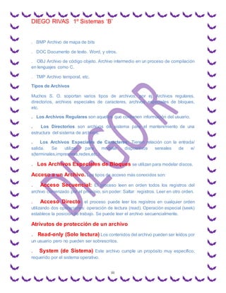DIEGO RIVAS 1º Sistemas ‘B’
iii
. BMP Archivo de mapa de bits
. DOC Documento de texto. Word, y otros.
. OBJ Archivo de código objeto. Archivo intermedio en un proceso de compilación
en lenguajes como C.
. TMP Archivo temporal, etc.
Tipos de Archivos
Muchos S. O. soportan varios tipos de archivos, por ej. Archivos regulares,
directorios, archivos especiales de caracteres, archivos especiales de bloques,
etc.
. Los Archivos Regulares son aquellos que contienen información del usuario.
. Los Directorios son archivos de sistema para el mantenimiento de una
estructura del sistema de archivos.
. Los Archivos Especiales de Caracteres: Tienen relación con la entrada/
salida. Se utilizan para modelar dispositivos sereales de e/
s(terminales,impresoras,redes,etc.).
. Los Archivos Especiales de Bloques se utilizan para modelar discos.
Acceso a un Archivo. Los tipos de acceso más conocidos son:
. Acceso Secuencial: El proceso leen en orden todos los registros del
archivo comenzado por el principio, sin poder: Saltar registros. Leer en otro orden.
. Acceso Directo: el proceso puede leer los registros en cualquier orden
utilizando dos operaciones: operación de lectura (read). Operación especial (seek)
establece la posición de trabajo. Se puede leer el archivo secuencialmente.
Atrivutos de protección de un archivo
. Read-only (Solo lectura) Los contenidos del archivo pueden ser leídos por
un usuario pero no pueden ser sobrescritos.
. System (de Sistema) Este archivo cumple un propósito muy específico,
requerido por el sistema operativo.
 