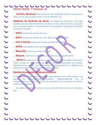 DIEGO RIVAS 1º Sistemas ‘B’
1
. Archive (Archivo) Este archivo ha sido modificado desde la fecha que se
indica, con lo cual se puede saber si ha sido alterado o no.
Sistemas de Archivos de disco. Un sistema de archivo de disco esta
diseñado para el almacenamiento de archivos en una unidad de disco, que puede
estar conectada directa o indirectamente a la computadora. Ejemplos de sistemas
de archivos de disco:
. EXT2. Sistema de archivos de Linux.
. EXT3. Sistema de archivos de Linux. Más recientes que EXT2.
. FAT Y FAT32 (sistema de archivos de DOS y Windows)
. NTFS (sistema de archivos de Windows NT)
. ReiserFS. Sistema de archivos de Linux.
. Reiser4. Sistema de archivos de Linux. Más reciente que ReiserFS.
. NTFS 5 (Sistemas de archivos de Windows NT) permite utilizar el Directorio
Activo. Cuotas en disco para cada usuario, cifrado y compresión de archivos.
Almacenamiento remoto, una herramienta de desfragmentación y utilización de
enlaces de archivos similares a los realizados en Unix.
Gestión de espacio de almacenamiento
El sistema de archivos está relacionado especialmente con la administración del
espacio de almacenamiento secundario, fundamentalmente con el
almacenamiento de disco. Una forma de organización de un sistema de archivos
puede ser la siguiente:
. Se utiliza una “raíz” para indicar en que parte del disco comienza el “directorio
raíz”.
 