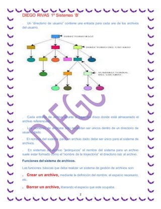 DIEGO RIVAS 1º Sistemas ‘B’
2
. Un “directorio de usuario” contiene una entrada para cada uno de los archivos
del usuario.
. Cada entrada de archivo apunta al lugar del disco donde está almacenado el
archivo referenciado.
. Los nombres de archivos solo necesitan ser únicos dentro de un directorio de
usuario dado.
. El nombre del sistema para un archivo dado debe ser único para el sistema de
archivos.
. En sistemas de archivo “jerárquicos” el nombre del sistema para un archivo
suele estar formado como el “nombre de la trayectoria” el directorio raíz al archivo.
Funciones del sistema de archivos.
Las funciones básicas que debe realizar un sistema de gestión de archivos son:
. Crear un archivo, mediante la definición del nombre, el espacio necesario,
etc.
. Borrar un archivo, liberando el espacio que este ocupaba.
 
