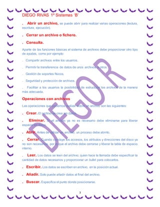 DIEGO RIVAS 1º Sistemas ‘B’
3
. Abrir un archivo, se puede abrir para realizar varias operaciones (lectura,
escritura, ejecución).
. Cerrar un archivo o fichero.
. Consulta.
Aparte de las funciones básicas el sistema de archivos debe proporcionar otro tipo
de ayudas, como por ejemplo:
. Compartir archivos entre los usuarios.
. Permitir la transferencia de datos de unos archivos a otros.
. Gestión de soportes físicos.
. Seguridad y protección de archivos.
. Facilitar a los usuarios la posibilidad de estructurar los archivos de la manera
más adecuada.
Operaciones con archivos
Las operaciones que podemos realizar sobre un archivo son las siguientes:
. Crear. El archivo se crea sin datos.
. Eliminar. Si el archivo ya no es necesario debe eliminarse para liberar
espacio en disco.
. Abrir. Antes de utilizar un archivo, un proceso debe abrirlo.
. Cerrar. Cuando concluye los accesos, los atributos y direcciones del disco ya
no son necesarios, por lo que el archivo debe cerrarse y liberar la tabla de espacio
interno.
. Leer. Los datos se leen del archivo; quien hace la llamada debe especificar la
cantidad de datos necesarios y proporcionar un bufet para colocarlos.
. Escribir. Los datos se escriben en archivo, en la posición actual.
. Añadir. Solo puede añadir datos al final del archivo.
. Buscar. Especifica el punto donde posicionarse.
 